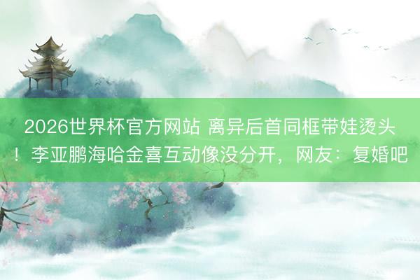 2026世界杯官方网站 离异后首同框带娃烫头！李亚鹏海哈金喜互动像没分开，网友：复婚吧