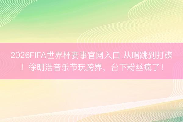 2026FIFA世界杯赛事官网入口 从唱跳到打碟！徐明浩音乐节玩跨界，台下粉丝疯了！