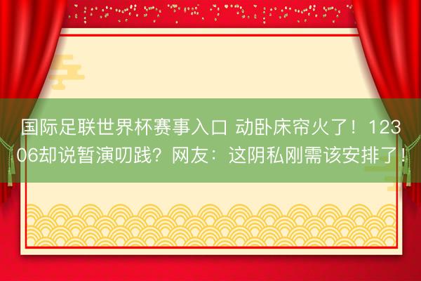 国际足联世界杯赛事入口 动卧床帘火了！12306却说暂演叨践？网友：这阴私刚需该安排了！