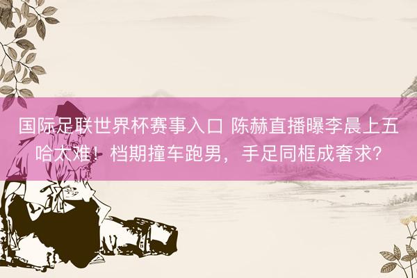 国际足联世界杯赛事入口 陈赫直播曝李晨上五哈太难！档期撞车跑男，手足同框成奢求？