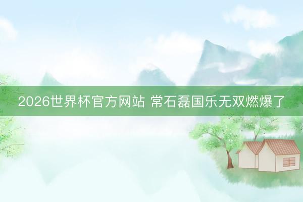 2026世界杯官方网站 常石磊国乐无双燃爆了