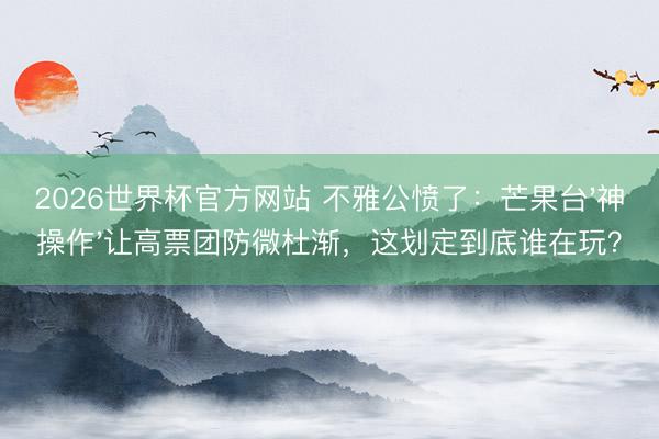 2026世界杯官方网站 不雅公愤了：芒果台'神操作'让高票团防微杜渐，这划定到底谁在玩？