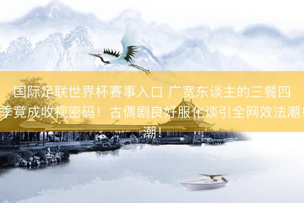 国际足联世界杯赛事入口 广宽东谈主的三餐四季竟成收视密码！古偶剧良好服化谈引全网效法潮！