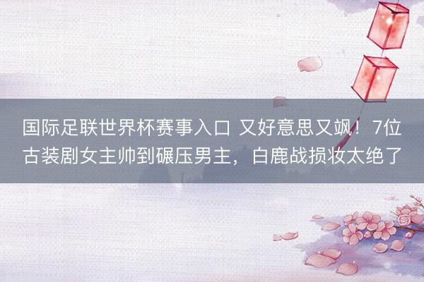 国际足联世界杯赛事入口 又好意思又飒！7位古装剧女主帅到碾压男主，白鹿战损妆太绝了