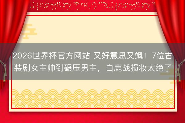 2026世界杯官方网站 又好意思又飒！7位古装剧女主帅到碾压男主，白鹿战损妆太绝了