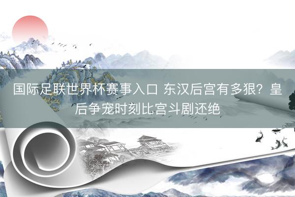 国际足联世界杯赛事入口 东汉后宫有多狠?皇后争宠时刻比宫斗剧还绝