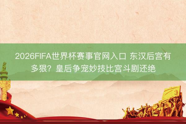 2026FIFA世界杯赛事官网入口 东汉后宫有多狠？皇后争宠妙技比宫斗剧还绝