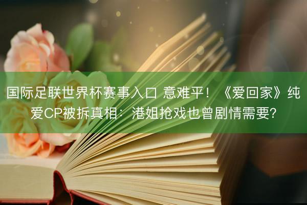 国际足联世界杯赛事入口 意难平！《爱回家》纯爱CP被拆真相：港姐抢戏也曾剧情需要？