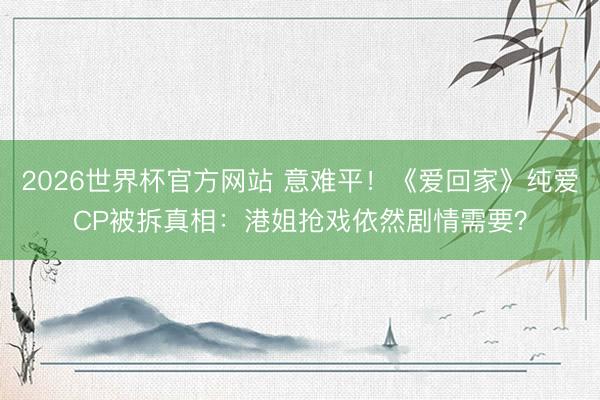 2026世界杯官方网站 意难平！《爱回家》纯爱CP被拆真相：港姐抢戏依然剧情需要？