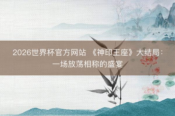2026世界杯官方网站 《神印王座》大结局：一场放荡相称的盛宴