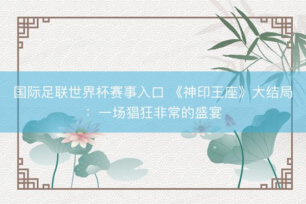 国际足联世界杯赛事入口 《神印王座》大结局：一场猖狂非常的盛宴
