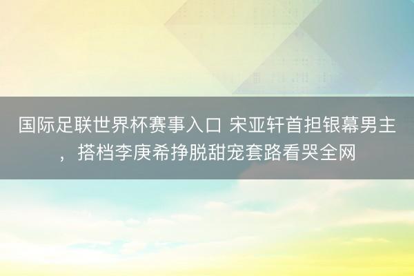 国际足联世界杯赛事入口 宋亚轩首担银幕男主，搭档李庚希挣脱甜宠套路看哭全网