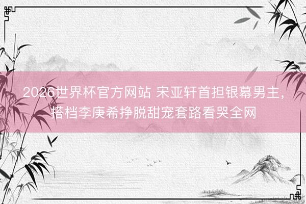 2026世界杯官方网站 宋亚轩首担银幕男主，搭档李庚希挣脱甜宠套路看哭全网