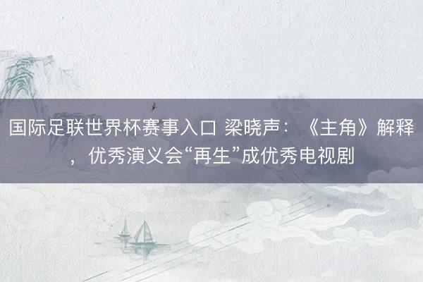 国际足联世界杯赛事入口 梁晓声:《主角》解释,优秀演义会“再生”成优秀电视剧