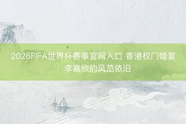2026FIFA世界杯赛事官网入口 香港权门婚宴：李嘉欣的风范依旧