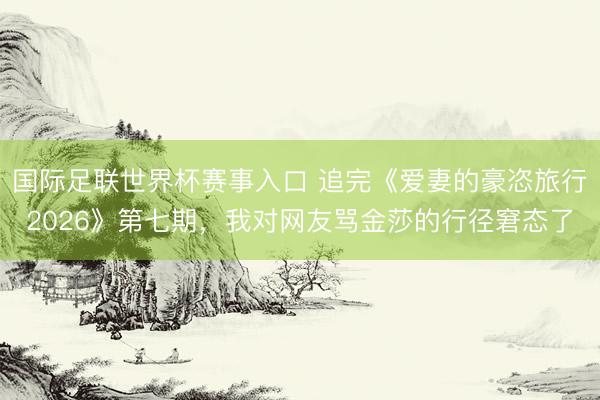 国际足联世界杯赛事入口 追完《爱妻的豪恣旅行2026》第七期，我对网友骂金莎的行径窘态了