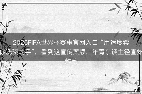 2026FIFA世界杯赛事官网入口 “用适度套住你洗碗的手”，看到这宣传案牍，年青东谈主径直炸毛