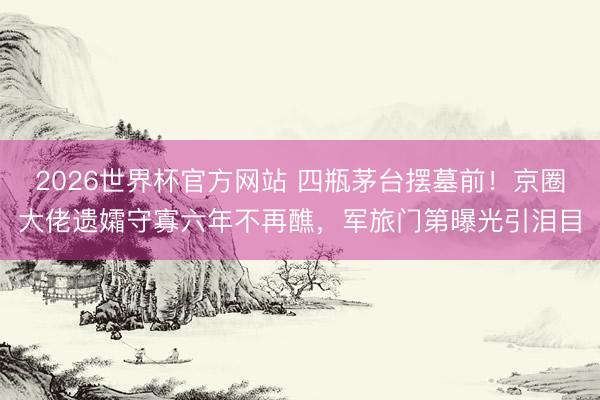 2026世界杯官方网站 四瓶茅台摆墓前!京圈大佬遗孀守寡六年不再醮,军旅门第曝光引泪目