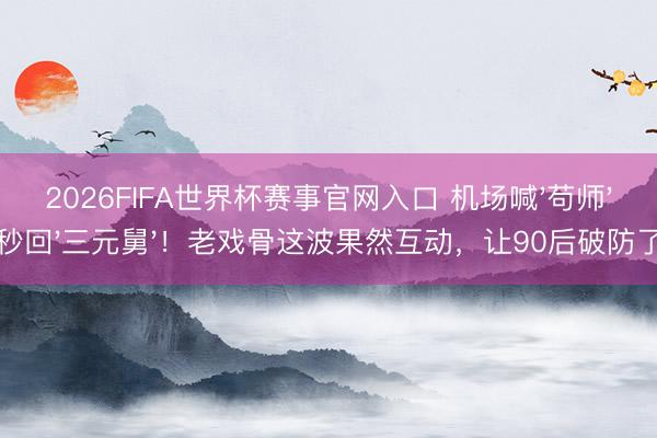2026FIFA世界杯赛事官网入口 机场喊'苟师'秒回'三元舅'！老戏骨这波果然互动，让90后破防了