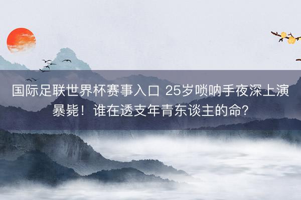 国际足联世界杯赛事入口 25岁唢呐手夜深上演暴毙！谁在透支年青东谈主的命？