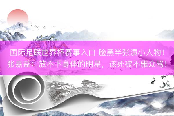 国际足联世界杯赛事入口 脸黑半张演小人物！张嘉益：放不下身体的明星，该死被不雅众骂！