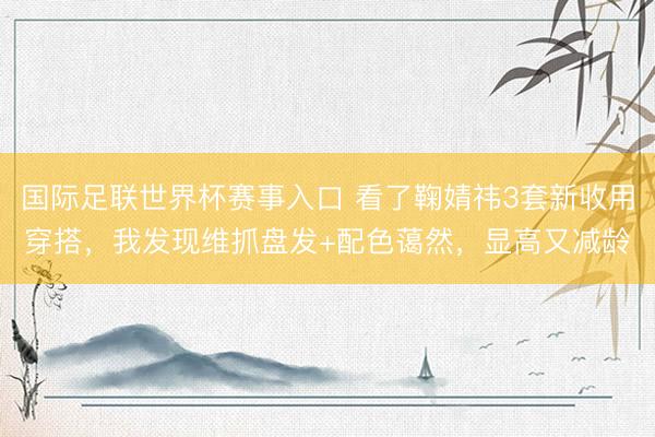 国际足联世界杯赛事入口 看了鞠婧祎3套新收用穿搭，我发现维抓盘发+配色蔼然，显高又减龄