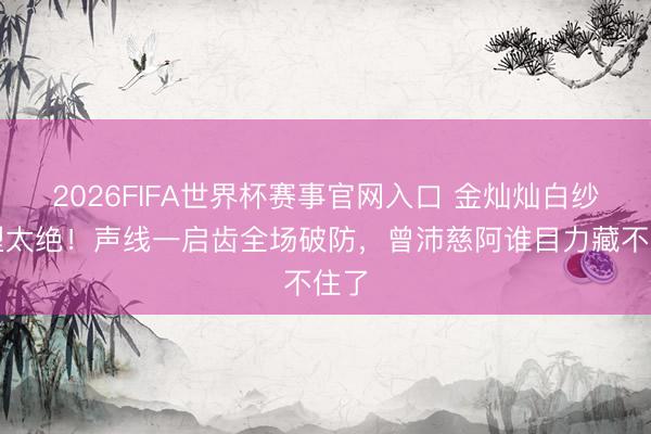 2026FIFA世界杯赛事官网入口 金灿灿白纱造型太绝！声线一启齿全场破防，曾沛慈阿谁目力藏不住了