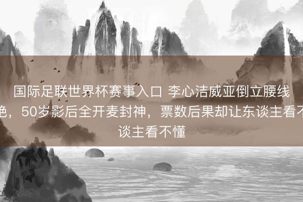 国际足联世界杯赛事入口 李心洁威亚倒立腰线太绝，50岁影后全开麦封神，票数后果却让东谈主看不懂