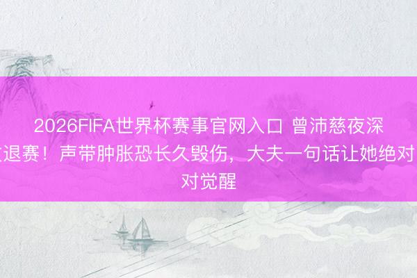 2026FIFA世界杯赛事官网入口 曾沛慈夜深发文退赛！声带肿胀恐长久毁伤，大夫一句话让她绝对觉醒