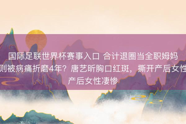 国际足联世界杯赛事入口 合计退圈当全职姆妈，实则被病痛折磨4年？唐艺昕胸口红斑，撕开产后女性凄惨