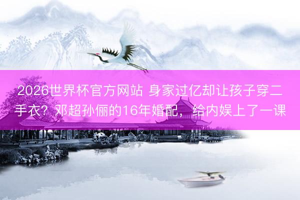 2026世界杯官方网站 身家过亿却让孩子穿二手衣？邓超孙俪的16年婚配，给内娱上了一课