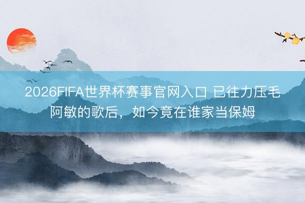 2026FIFA世界杯赛事官网入口 已往力压毛阿敏的歌后，如今竟在谁家当保姆