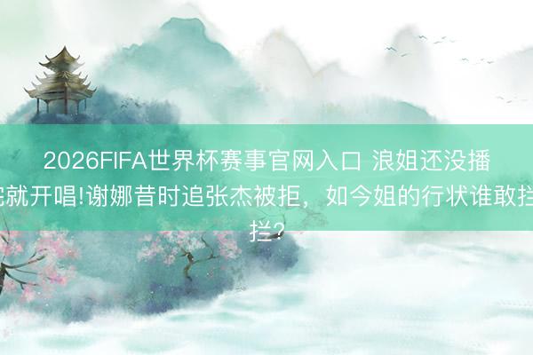2026FIFA世界杯赛事官网入口 浪姐还没播完就开唱!谢娜昔时追张杰被拒，如今姐的行状谁敢拦?