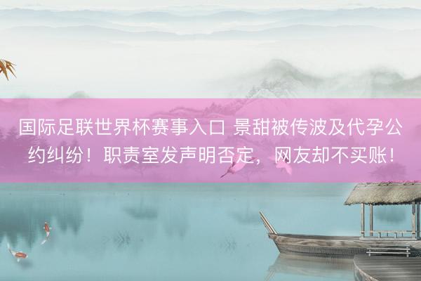 国际足联世界杯赛事入口 景甜被传波及代孕公约纠纷！职责室发声明否定，网友却不买账！