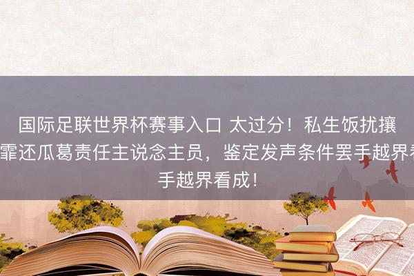 国际足联世界杯赛事入口 太过分！私生饭扰攘宋妍霏还瓜葛责任主说念主员，鉴定发声条件罢手越界看成！