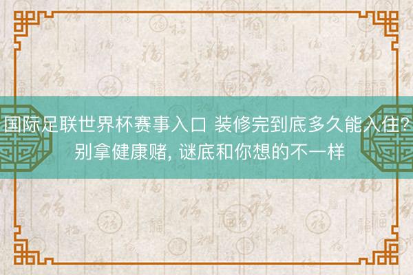 国际足联世界杯赛事入口 装修完到底多久能入住? 别拿健康赌， 谜底和你想的不一样