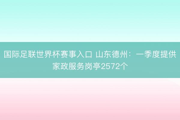 国际足联世界杯赛事入口 山东德州：一季度提供家政服务岗亭2572个