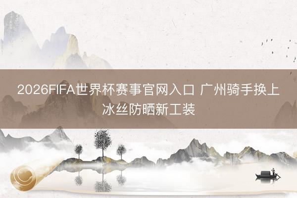 2026FIFA世界杯赛事官网入口 广州骑手换上冰丝防晒新工装