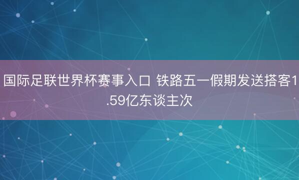 国际足联世界杯赛事入口 铁路五一假期发送搭客1.59亿东谈主次