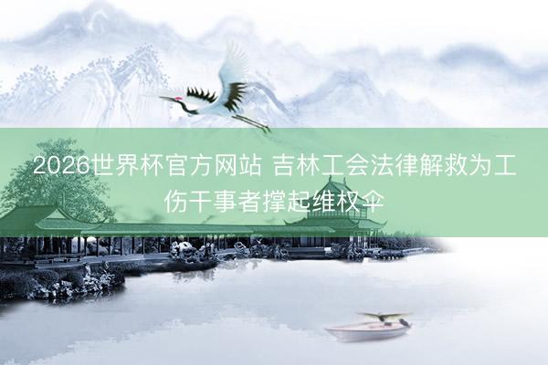 2026世界杯官方网站 吉林工会法律解救为工伤干事者撑起维权伞