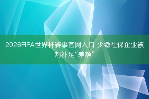 2026FIFA世界杯赛事官网入口 少缴社保企业被判补足“差额”
