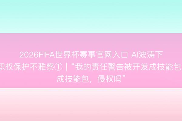 2026FIFA世界杯赛事官网入口 AI波涛下的行状家职权保护不雅察①｜“我的责任警告被开发成技能包，侵权吗”