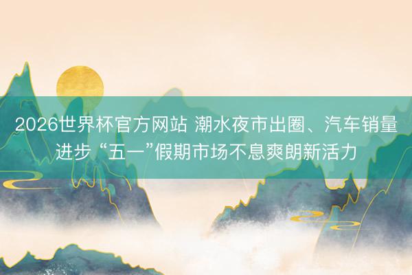 2026世界杯官方网站 潮水夜市出圈、汽车销量进步 “五一”假期市场不息爽朗新活力