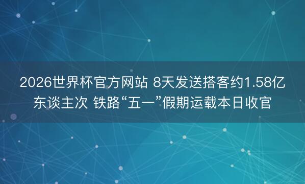 2026世界杯官方网站 8天发送搭客约1.58亿东谈主次 铁路“五一”假期运载本日收官