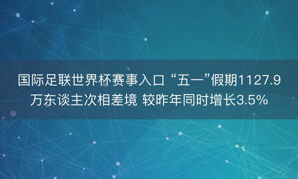 国际足联世界杯赛事入口 “五一”假期1127.9万东谈主次相差境 较昨年同时增长3.5%