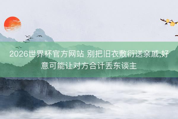 2026世界杯官方网站 别把旧衣敷衍送亲戚;好意可能让对方合计丢东谈主