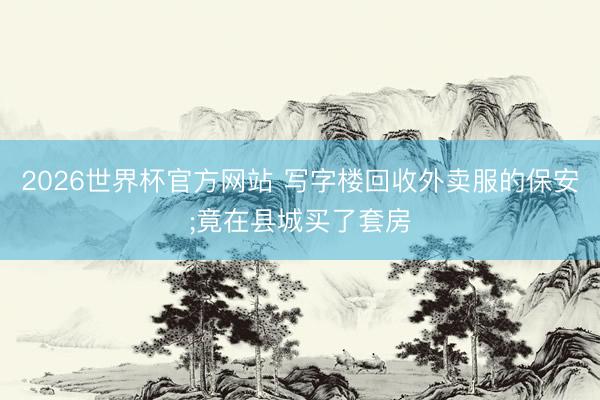 2026世界杯官方网站 写字楼回收外卖服的保安;竟在县城买了套房