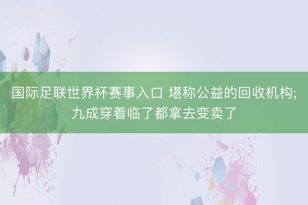 国际足联世界杯赛事入口 堪称公益的回收机构;九成穿着临了都拿去变卖了
