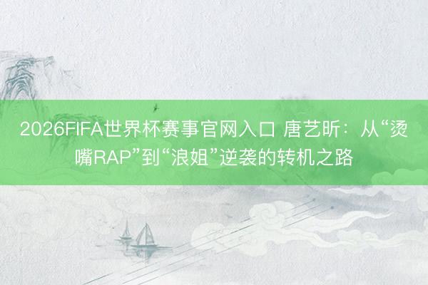 2026FIFA世界杯赛事官网入口 唐艺昕：从“烫嘴RAP”到“浪姐”逆袭的转机之路