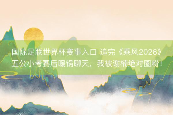 国际足联世界杯赛事入口 追完《乘风2026》五公小考赛后暖锅聊天，我被谢楠绝对圈粉！